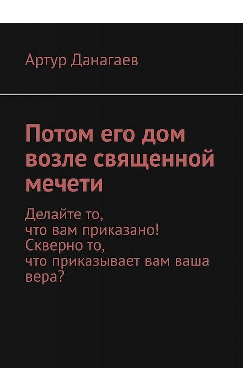 Обложка книги «Потом его дом возле священной мечети. Делайте то, что вам приказано! Скверно то, что приказывает вам ваша вера?» автора Артура Данагаева. ISBN 9785005027924.