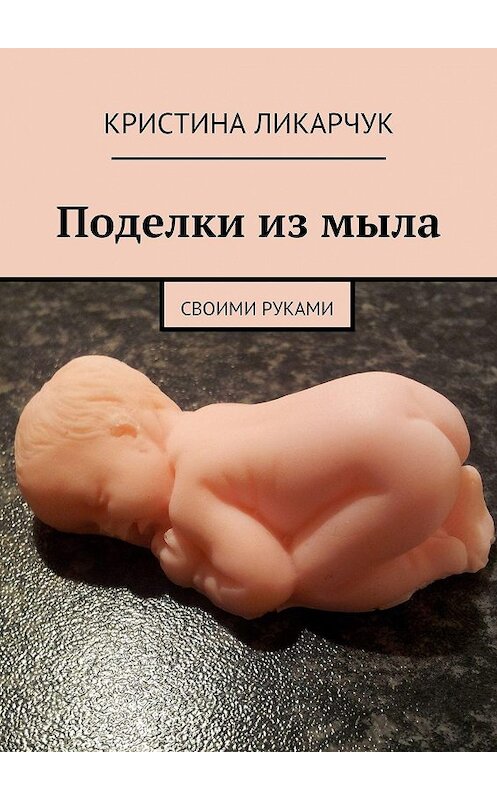 Обложка книги «Поделки из мыла. Своими руками» автора Кристиной Ликарчук. ISBN 9785447481780.
