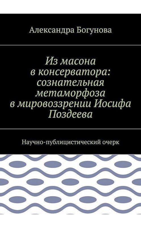 Обложка книги «Из масона в консерватора: сознательная метаморфоза в мировоззрении Иосифа Поздеева. Научно-публицистический очерк» автора Александры Богуновы. ISBN 9785448371400.