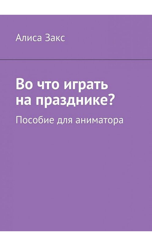 Обложка книги «Во что играть на празднике? Пособие для аниматора» автора Алиси Закса. ISBN 9785449078001.