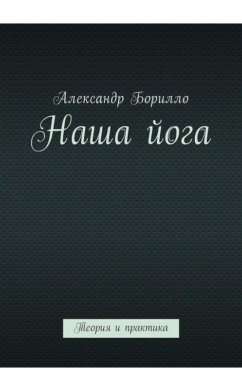 Обложка книги «Наша йога. Теория и практика» автора Александр Борилло. ISBN 9785449052100.