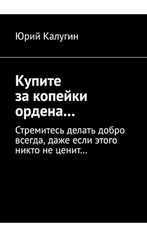 Обложка книги «Купите за копейки ордена… Стремитесь делать добро всегда, даже если этого никто не ценит…» автора Юрия Калугина. ISBN 9785449697486.