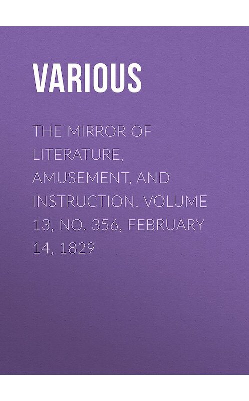 Обложка книги «The Mirror of Literature, Amusement, and Instruction. Volume 13, No. 356, February 14, 1829» автора Various.