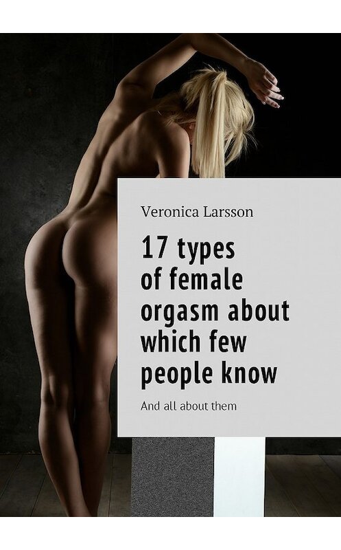 Обложка книги «17 types of female orgasm about which few people know. And all about them» автора Вероники Ларссона. ISBN 9785449046529.