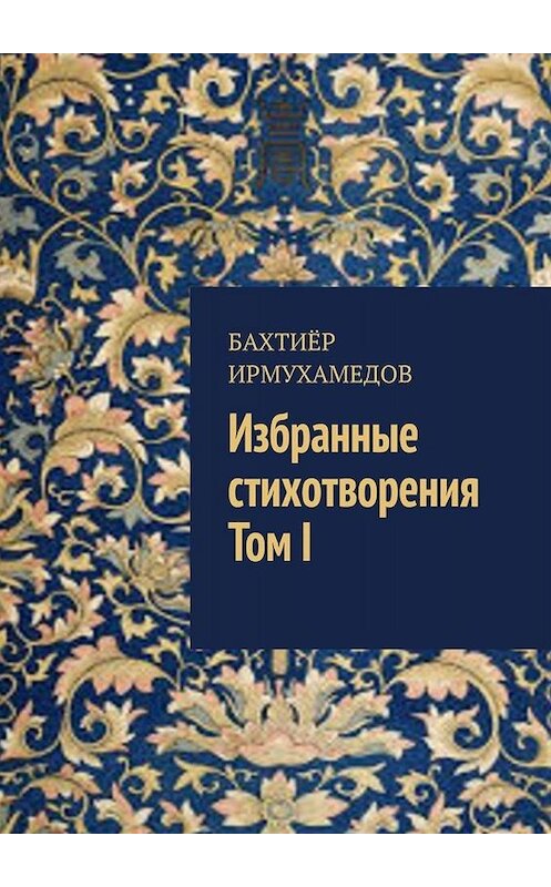 Обложка книги «Избранные стихотворения. Том I» автора Бахтиёра Ирмухамедова. ISBN 9785449692955.