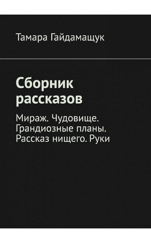 Обложка книги «Сборник рассказов. Мираж. Чудовище. Грандиозные планы. Рассказ нищего. Руки» автора Тамары Гайдамащука. ISBN 9785449394316.