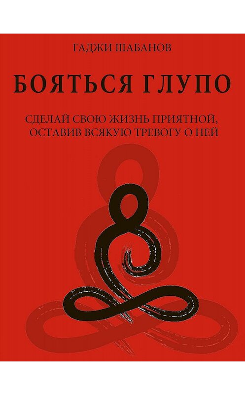 Обложка книги «Бояться глупо. Сделай свою жизнь приятной оставив всякую тревогу о ней» автора Гаджи Шабанова.