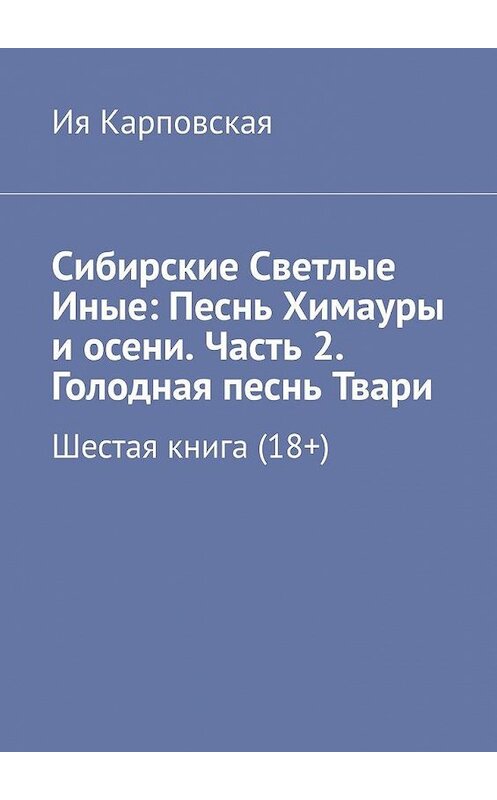 Обложка книги «Сибирские Светлые Иные: Песнь Химауры и осени. Часть 2. Голодная песнь Твари. Шестая книга (18+)» автора Ии Карповская. ISBN 9785005127877.