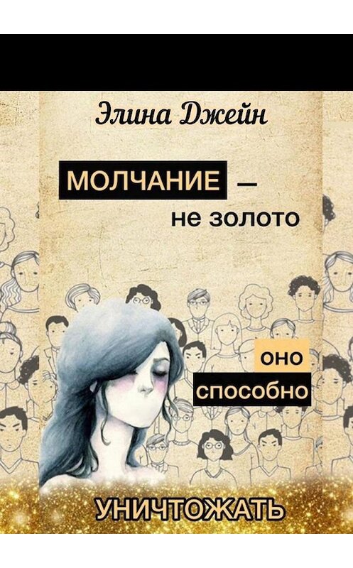 Обложка книги «Молчание – не золото. Оно способно уничтожать. Психология человеческой жизни на практике» автора Элиной Джейн. ISBN 9785005160546.
