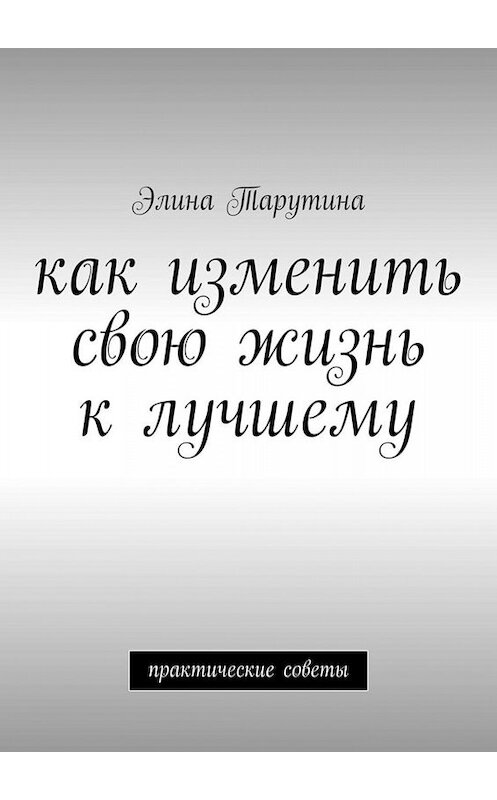 Обложка книги «Как изменить свою жизнь к лучшему. Практические советы» автора Элиной Тарутины. ISBN 9785449632340.