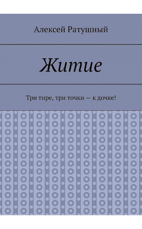 Обложка книги «Житие. Три тире, три точки – к дочке!» автора Алексея Ратушный. ISBN 9785005098955.