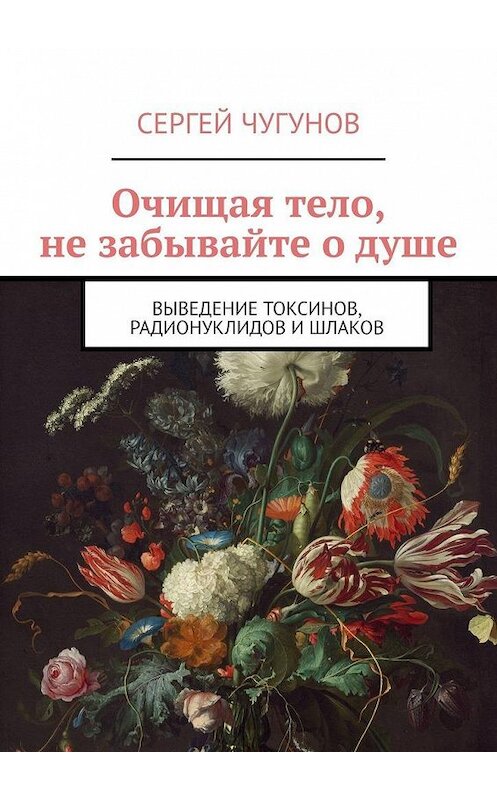 Обложка книги «Очищая тело, не забывайте о душе. Выведение токсинов, радионуклидов и шлаков» автора Сергея Чугунова. ISBN 9785449392770.