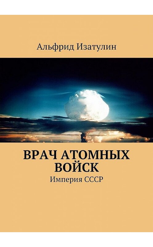 Обложка книги «Врач атомных войск. В Министерстве среднего машиностроения (атомная промышленность) была своя медицина, в т. ч. военная» автора Альфрида Изатулина. ISBN 9785447496463.