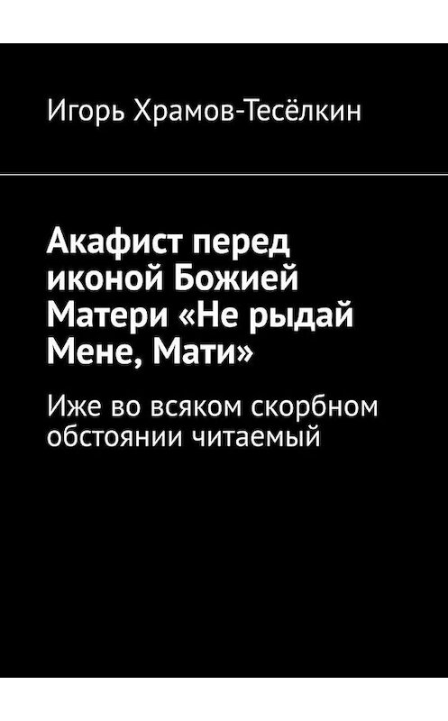 Обложка книги «Акафист перед иконой Божией Матери «Не рыдай Мене, Мати». Иже во всяком скорбном обстоянии читаемый» автора Игоря Храмов-Тесёлкина. ISBN 9785449640765.