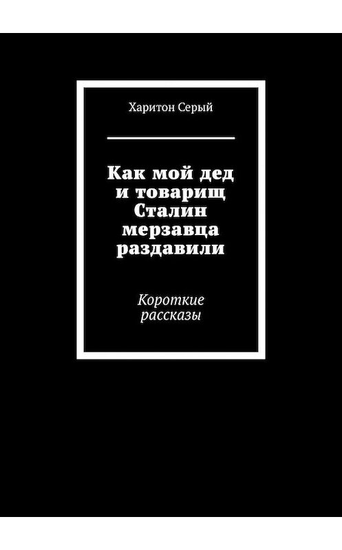 Обложка книги «Как мой дед и товарищ Сталин мерзавца раздавили. Короткие рассказы» автора Харитона Серый. ISBN 9785449683953.