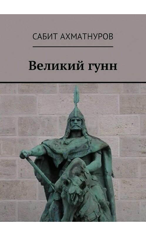 Обложка книги «Великий гунн» автора Сабита Ахматнурова. ISBN 9785448598098.