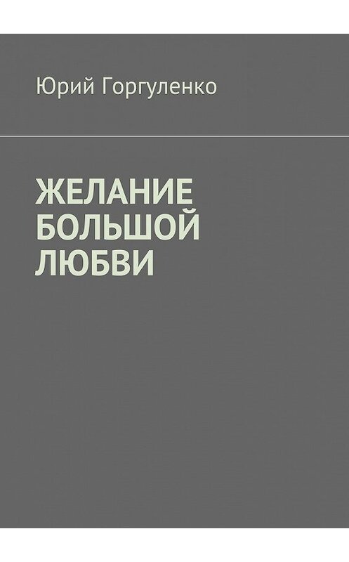 Обложка книги «Желание большой любви. «Любви все возрасты покорны…»» автора Юрия Горгуленки. ISBN 9785449092670.