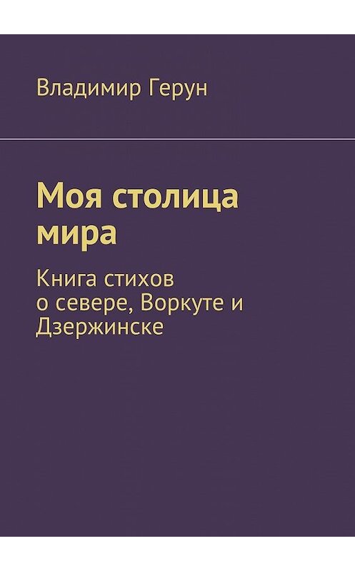 Обложка книги «Моя столица мира. Книга стихов о севере, Воркуте и Дзержинске» автора Владимира Геруна. ISBN 9785448308383.