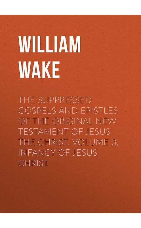 Обложка книги «The suppressed Gospels and Epistles of the original New Testament of Jesus the Christ, Volume 3, Infancy of Jesus Christ» автора William Wake.