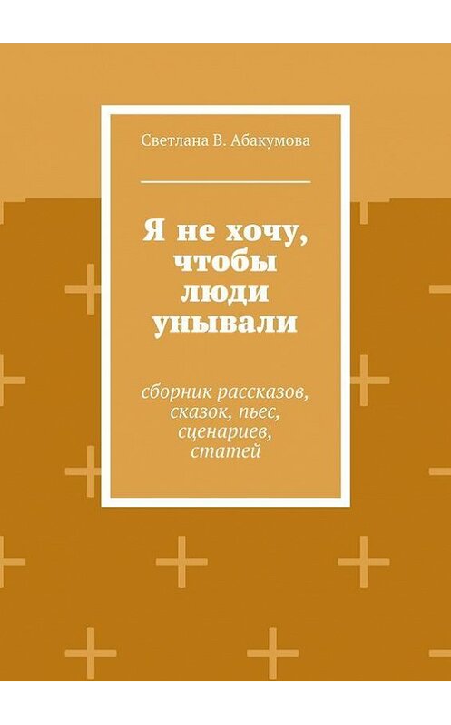 Обложка книги «Я не хочу, чтобы люди унывали. Сборник рассказов, сказок, пьес, сценариев, статей» автора Светланы Абакумовы. ISBN 9785448378539.