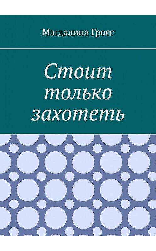 Обложка книги «Стоит только захотеть» автора Магдалиной Гросс. ISBN 9785449645371.