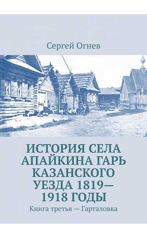 Обложка книги «История села Апайкина Гарь Казанского уезда 1819—1918 годы. Книга третья – Гарталовка» автора Сергея Огнева. ISBN 9785449899514.