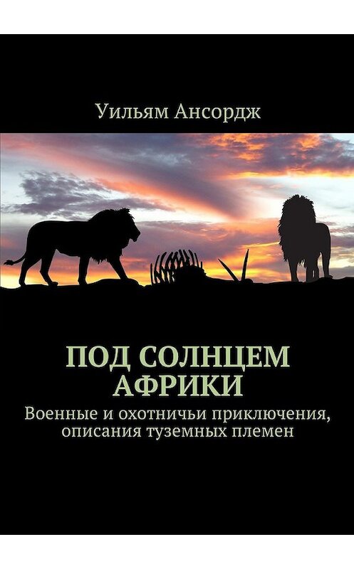 Обложка книги «Под солнцем Африки. Военные и охотничьи приключения, описания туземных племен» автора Уильяма Ансорджа. ISBN 9785449043917.