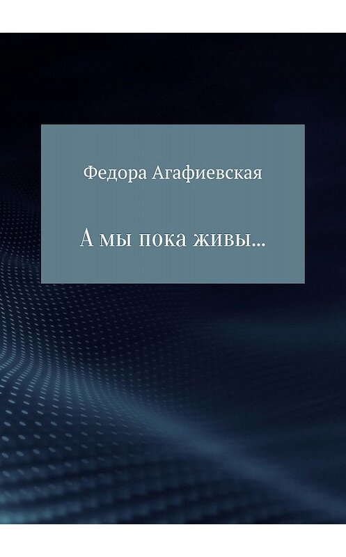 Обложка книги «А мы пока живы…» автора Федоры Агафиевская издание 2018 года.