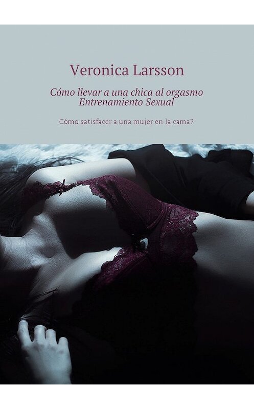 Обложка книги «Cómo llevar a una chica al orgasmo Entrenamiento Sexual. Cómo satisfacer a una mujer en la cama?» автора Вероники Ларссона. ISBN 9785449056979.