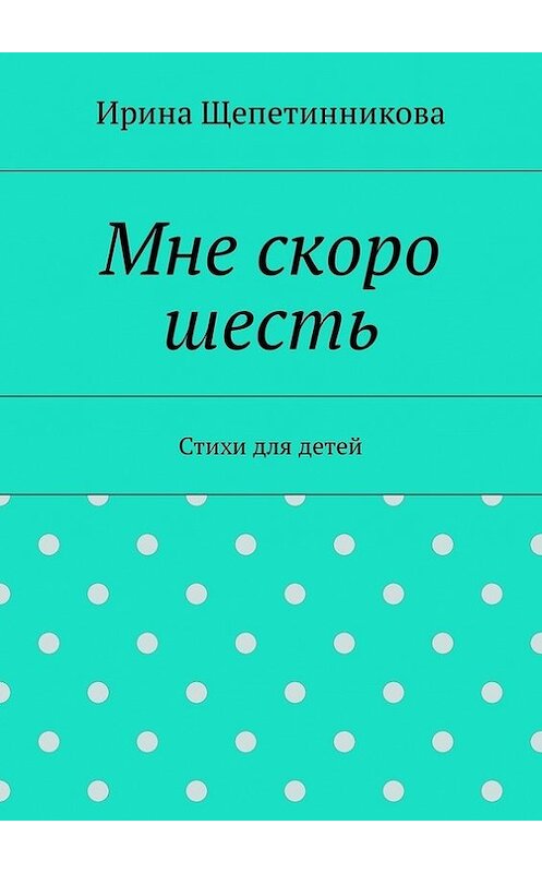 Обложка книги «Мне скоро шесть. Стихи для детей» автора Ириной Щепетинниковы. ISBN 9785449027276.