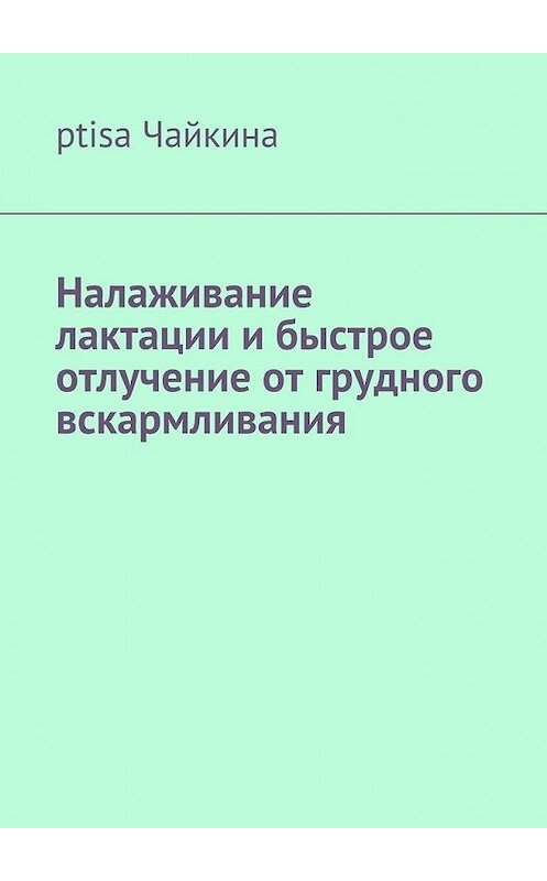 Обложка книги «Налаживание лактации и быстрое отлучение от грудного вскармливания» автора ptisa Чайкины. ISBN 9785449076373.