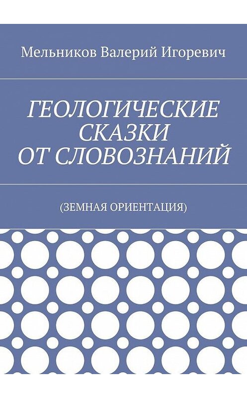 Обложка книги «ГЕОЛОГИЧЕСКИЕ СКАЗКИ ОТ СЛОВОЗНАНИЙ. (ЗЕМНАЯ ОРИЕНТАЦИЯ)» автора Валерия Мельникова. ISBN 9785448394591.