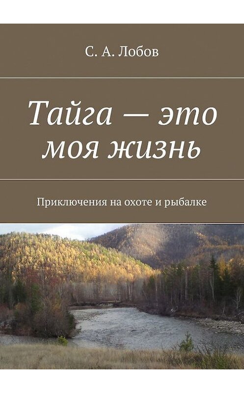 Обложка книги «Тайга – это моя жизнь. Приключения на охоте и рыбалке» автора С. Лобова. ISBN 9785448391316.