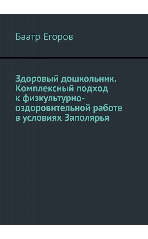 Обложка книги «Здоровый дошкольник. Комплексный подход к физкультурно-оздоровительной работе в условиях Заполярья» автора Баатра Егорова. ISBN 9785005025104.