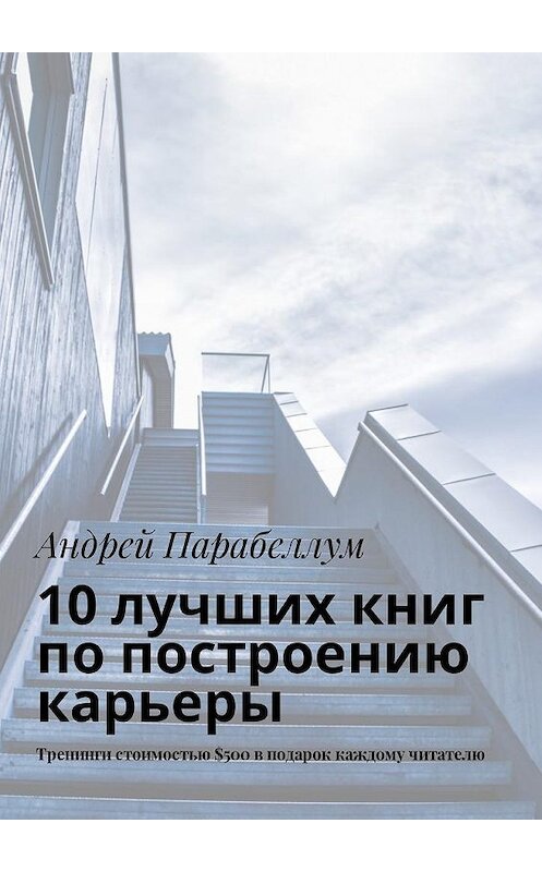 Обложка книги «10 лучших книг по построению карьеры. Тренинги стоимостью $500 в подарок каждому читателю» автора Андрея Парабеллума. ISBN 9785449018953.