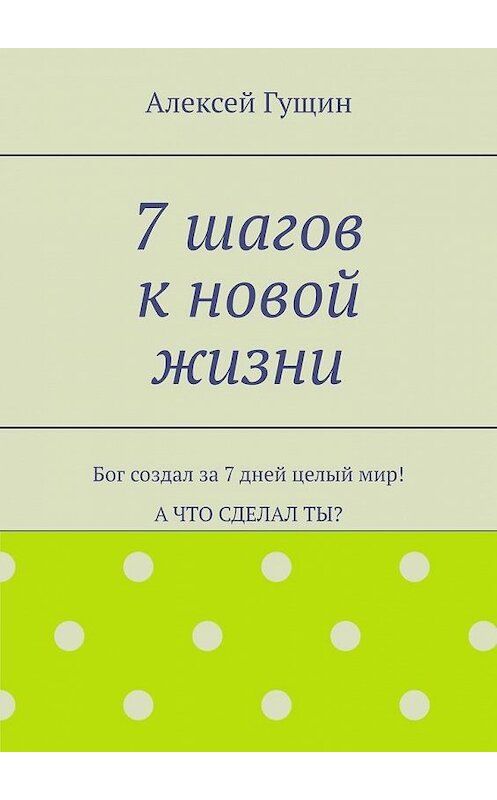 Обложка книги «7 шагов к новой жизни. Бог создал за 7 дней целый мир! А что сделал ты?» автора Алексея Гущина. ISBN 9785449695796.