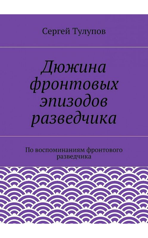 Обложка книги «Дюжина фронтовых эпизодов разведчика» автора Сергея Тулупова. ISBN 9785447430436.