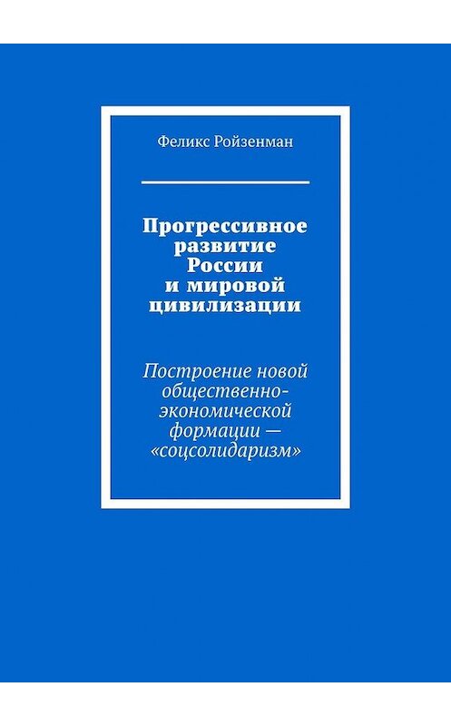 Обложка книги «Прогрессивное развитие России и мировой цивилизации. Построение новой общественно-экономической формации – «соцсолидаризм»» автора Феликса Ройзенмана. ISBN 9785449336941.