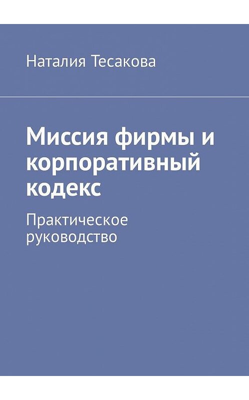 Обложка книги «Миссия фирмы и корпоративный кодекс. Практическое руководство» автора Наталии Тесаковы. ISBN 9785449328878.