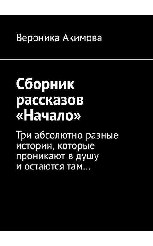 Обложка книги «Сборник рассказов «Начало». Три абсолютно разные истории, которые проникают в душу и остаются там» автора Вероники Акимовы. ISBN 9785449639639.