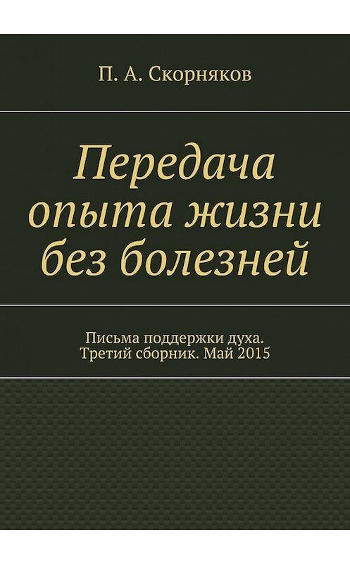 Обложка книги «Передача опыта жизни без болезней. Письма поддержки духа. Третий сборник. Май 2015» автора П. Скорнякова. ISBN 9785448300622.