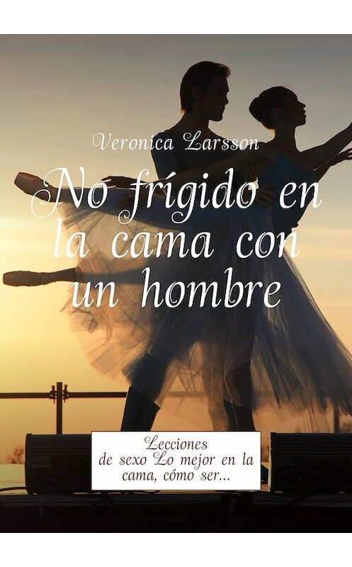 Обложка книги «No frígido en la cama con un hombre. Lecciones de sexo Lo mejor en la cama, cómo ser…» автора Вероники Ларссона. ISBN 9785449056955.