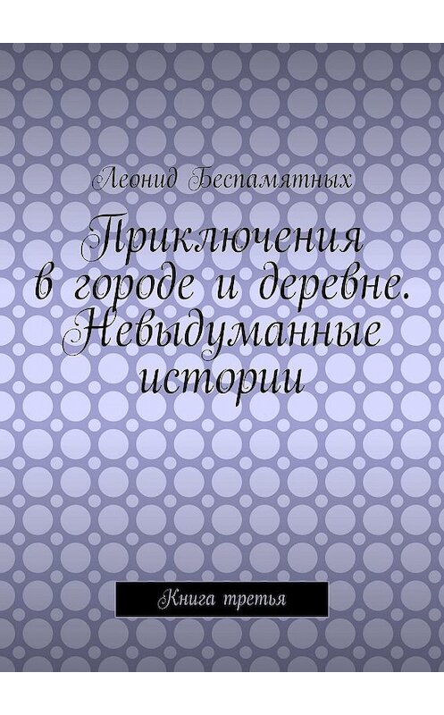 Обложка книги «Приключения в городе и деревне. Невыдуманные истории. Книга третья» автора Леонида Беспамятныха. ISBN 9785449374738.