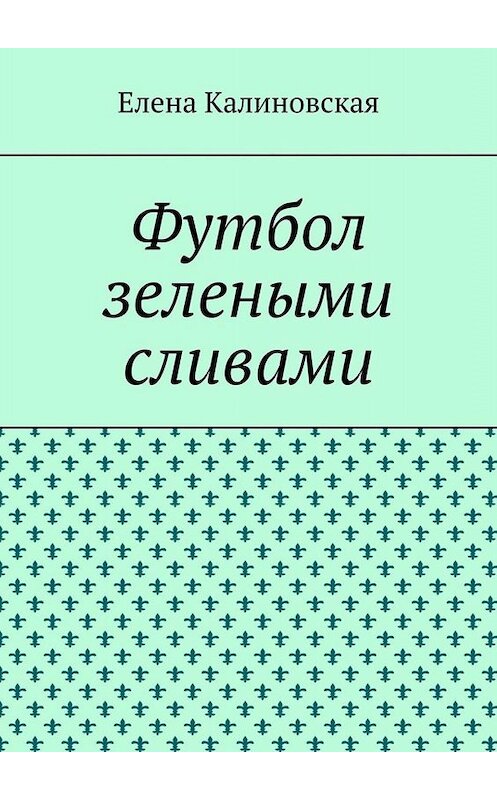 Обложка книги «Футбол зелеными сливами» автора Елены Калиновская. ISBN 9785449694959.