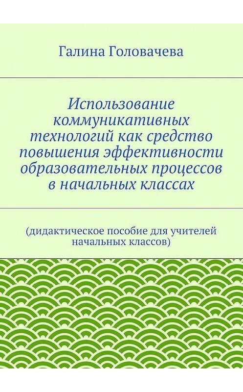 Обложка книги «Использование коммуникативных технологий как средство повышения эффективности образовательных процессов в начальных классах. (дидактическое пособие для учителей начальных классов)» автора Галиной Головачевы. ISBN 9785447474799.