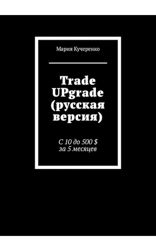 Обложка книги «Trade UPgrade (русская версия). С 10 до 500 $ за 5 месяцев» автора Марии Кучеренко. ISBN 9785449658555.