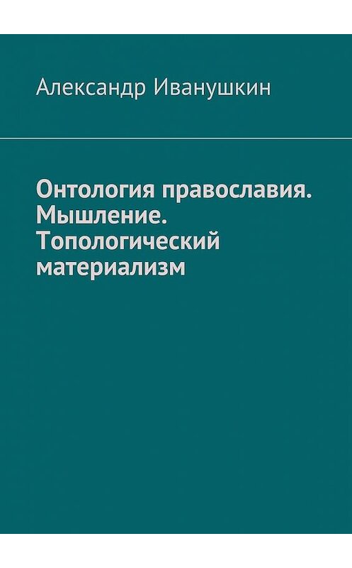 Обложка книги «Онтология православия. Мышление. Топологический материализм» автора Александра Иванушкина. ISBN 9785448539237.