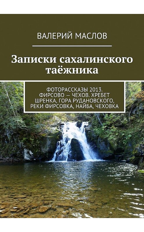 Обложка книги «Записки сахалинского таёжника. Фоторассказы 2013. Фирсово – Чехов. Хребет Шренка, гора Рудановского, реки Фирсовка, Найба, Чеховка» автора Валерия Маслова. ISBN 9785447425159.