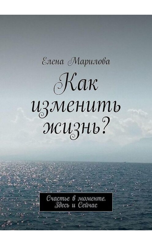 Обложка книги «Как изменить жизнь? Счастье в моменте. Здесь и Сейчас» автора Елены Мариловы. ISBN 9785005193780.