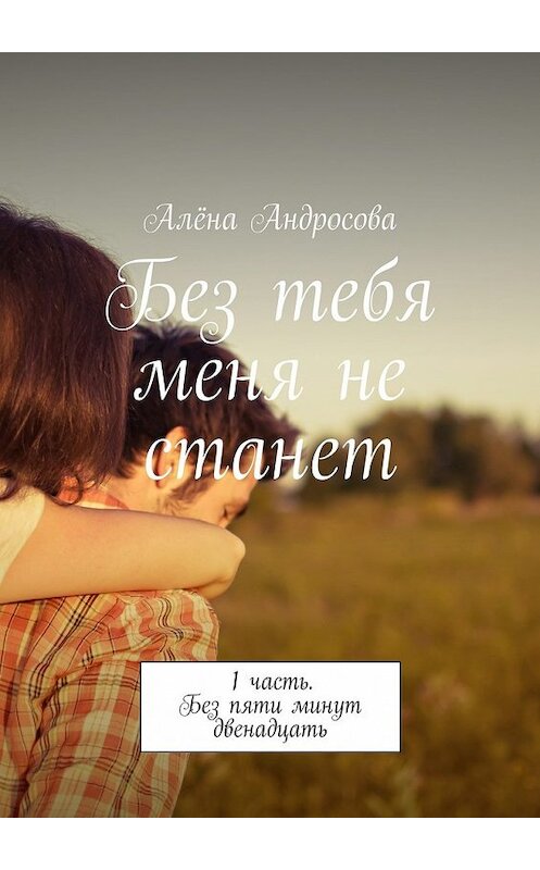 Обложка книги «Без тебя меня не станет. 1 часть. Без пяти минут двенадцать» автора Алёны Андросовы. ISBN 9785448551895.